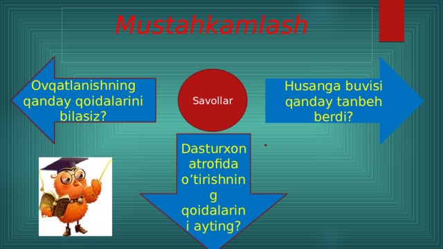 Mustahkamlash  Ovqatlanishning qanday qoidalarini bilasiz? Husanga buvisi qanday tanbeh berdi? Savollar Dasturxon atrofida o’tirishning qoidalarini ayting?