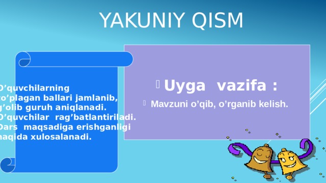 Yakuniy qism Uyga vazifa : Mavzuni o’qib, o’rganib kelish. O’quvchilarning to’plagan ballari jamlanib, g’olib guruh aniqlanadi. O’quvchilar rag’batlantiriladi. Dars maqsadiga erishganligi haqida xulosalanadi.