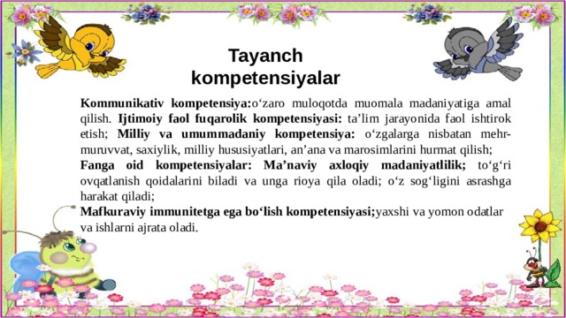 Tayanch kompetensiyalar   Kommunikativ kompetensiya: o‘zaro muloqotda muomala madaniyatiga amal qilish. Ijtimoiy faol fuqarolik kompetensiyasi: ta’lim jarayonida faol ishtirok etish; Milliy va umummadaniy kompetensiya: o‘zgalarga nisbatan mehr-muruvvat, saxiylik, milliy hususiyatlari, an’ana va marosimlarini hurmat qilish; Fanga oid kompetensiyalar:  Ma’naviy axloqiy madaniyatlilik; to‘g‘ri ovqatlanish qoidalarini biladi va unga rioya qila oladi; o‘z sog‘ligini asrashga harakat qiladi; Mafkuraviy immunitetga ega bo‘lish kompetensiyasi; yaxshi va yomon odatlar va ishlarni ajrata oladi.