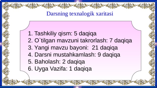 Darsning texnalogik xaritasi 1. Tashkiliy qism: 5 daqiqa 2. O`tilgan mavzuni takrorlash: 7 daqiqa 3. Yangi mavzu bayoni: 21 daqiqa 4. Darsni mustahkamlash: 9 daqiqa 5. Baholash: 2 daqiqa 6. Uyga Vazifa: 1 daqiqa