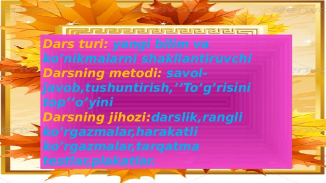 Dars turi: yangi bilim va ko’nikmalarni shakllantiruvchi Darsning metodi: savol-javob,tushuntirish,’’To’g’risini top’’o’yini Darsning jihozi: darslik,rangli ko’rgazmalar,harakatli ko’rgazmalar,tarqatma testlar,plakatlar.