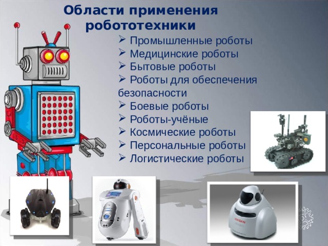 Области применения робототехники  Промышленные роботы  Медицинские роботы  Бытовые роботы  Роботы для обеспечения безопасности  Боевые роботы  Роботы-учёные  Космические роботы  Персональные роботы  Логистические роботы