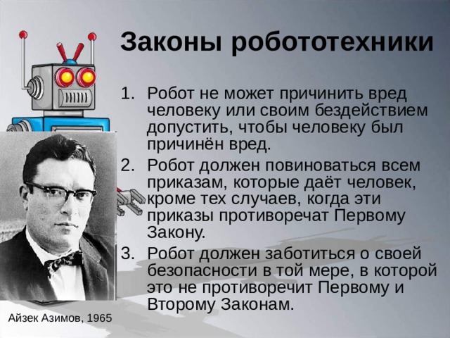 Законы робототехники Робот не может причинить вред человеку или своим бездействием допустить, чтобы человеку был причинён вред. Робот должен повиноваться всем приказам, которые даёт человек, кроме тех случаев, когда эти приказы противоречат Первому Закону. Робот должен заботиться о своей безопасности в той мере, в которой это не противоречит Первому и Второму Законам. Айзек Азимов, 1965