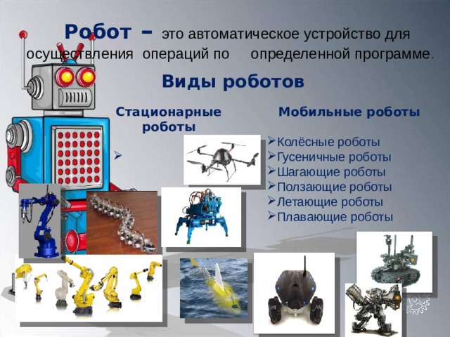 Робот – это автоматическое устройство для  осуществления операций по  определенной программе . Виды роботов Стационарные роботы  Мобильные роботы  Колёсные роботы Гусеничные роботы Шагающие роботы Ползающие роботы Летающие роботы Плавающие роботы