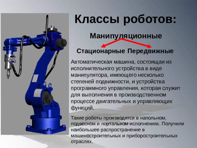 Классы роботов: Манипуляционные Стационарные Передвижные Автоматическая машина, состоящая из исполнительного устройства в виде манипулятора, имеющего несколько степеней подвижности, и устройства программного управления, которая служит для выполнения в производственном процессе двигательных и управляющих функций. Такие роботы производятся в напольном, подвесном и портальном исполнениях. Получили наибольшее распространение в машиностроительных и приборостроительных отраслях.