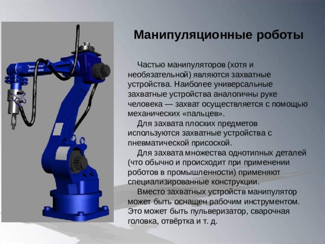 Манипуляционные роботы Частью манипуляторов (хотя и необязательной) являются захватные устройства. Наиболее универсальные захватные устройства аналогичны руке человека — захват осуществляется с помощью механических «пальцев». Для захвата плоских предметов используются захватные устройства с пневматической присоской. Для захвата множества однотипных деталей (что обычно и происходит при применении роботов в промышленности) применяют специализированные конструкции. Вместо захватных устройств манипулятор может быть оснащен рабочим инструментом. Это может быть пульверизатор, сварочная головка, отвёртка и т. д.