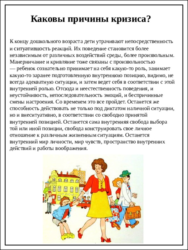 Каковы причины кризиса? К концу дошкольного возраста дети утрачивают непосредственность и ситуативность реакций. Их поведение становится более независимым от различных воздействий среды, более произвольным. Манерничание и кривляние тоже связаны с произвольностью — ребенок сознательно принимает на себя какую-то роль, занимает какую-то заранее подготовленную внутреннюю позицию, видимо, не всегда адекватную ситуации, и затем ведет себя в соответствии с этой внутренней ролью. Отсюда и неестественность поведения, и неустойчивость, непоследовательность эмоций, и беспричинные смены настроения. Со временем это все пройдет. Останется же способность действовать не только под диктатом наличной ситуации, но и внеситуативно, в соответствии со свободно принятой внутренней позицией. Останется сама внутренняя свобода выбора той или иной позиции, свобода конструировать свое личное отношение к различным жизненным ситуациям. Останется внутренний мир личности, мир чувств, пространство внутренних действий и работы воображения.