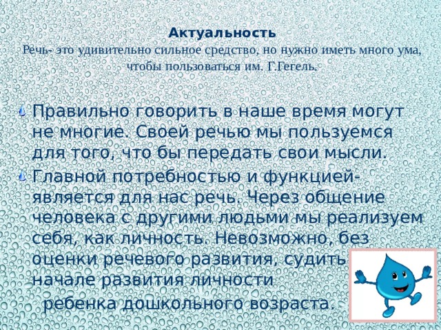 Актуальность  Речь- это удивительно сильное средство, но нужно иметь много ума, чтобы пользоваться им. Г.Гегель.   Правильно говорить в наше время могут не многие. Своей речью мы пользуемся для того, что бы передать свои мысли. Главной потребностью и функцией- является для нас речь. Через общение человека с другими людьми мы реализуем себя, как личность. Невозможно, без оценки речевого развития, судить о начале развития личности  ребенка дошкольного возраста.