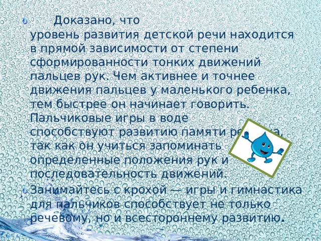 Доказано, что уровень развития   детской речи находится в прямой зависимости от степени сформированности тонких движений пальцев рук. Чем активнее и точнее движения пальцев у маленького ребенка, тем быстрее он начинает говорить. Пальчиковые игры в воде способствуют развитию памяти ребенка, так как он учиться запоминать определенные положения рук и последовательность движений. Занимайтесь с крохой — игры и гимнастика для пальчиков способствует не только речевому, но и всестороннему развитию .