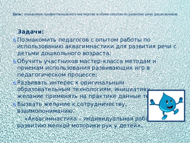 Цель:  повышение профессионального мастерства и обмен опытом по развитию речи дошкольников.    Задачи: Познакомить педагогов с опытом работы по использованию аквагимнастики для развития речи с детьми дошкольного возраста; Обучить участников мастер-класса методам и приемам использования развивающих игр в педагогическом процессе; Развивать интерес к оригинальным образовательным технологиям, инициативу, желание применять на практике данные технологии; Вызвать желание к сотрудничеству, взаимопониманию.  «Аквагимнастика – индивидуальная работа по развитию мелкой моторики рук у детей ».