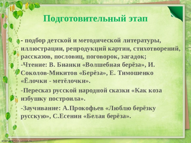 Подготовительный этап  - подбор детской и методической литературы, иллюстрации, репродукций картин, стихотворений, рассказов, пословиц, поговорок, загадок;  - Чтение: В. Бианки «Волшебная берёза», И. Соколов-Микитов «Берёза», Е. Тимошенко «Ёлочки - метёлочки». -Пересказ русской народной сказки «Как коза избушку построила». -Заучивание: А.Прокофьев «Люблю берёзку русскую», С.Есенин «Белая берёза».