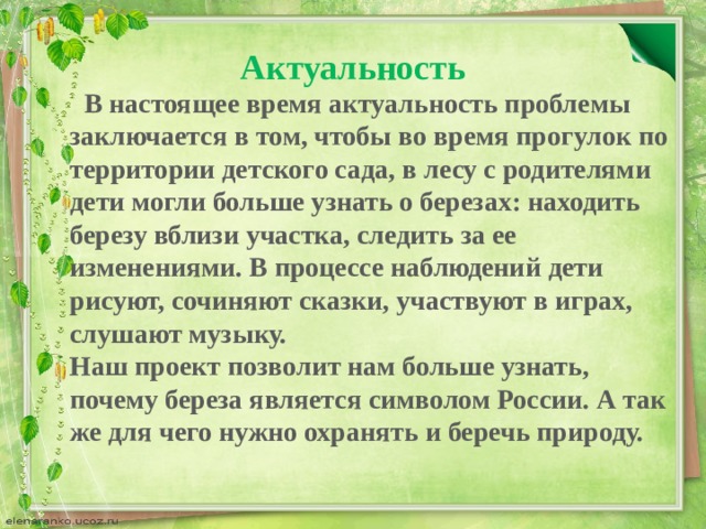 Актуальность  В настоящее время актуальность проблемы заключается в том, чтобы во время прогулок по территории детского сада, в лесу с родителями дети могли больше узнать о березах: находить березу вблизи участка, следить за ее изменениями. В процессе наблюдений дети рисуют, сочиняют сказки, участвуют в играх, слушают музыку.  Наш проект позволит нам больше узнать, почему береза является символом России. А так же для чего нужно охранять и беречь природу.