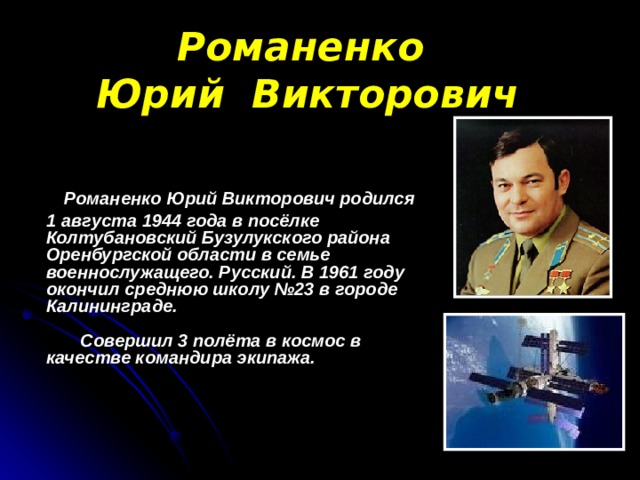 Романенко  Юрий Викторович  Романенко Юрий Викторович родился  1 августа 1944 года в посёлке Колтубановский Бузулукского района Оренбургской области в семье военнослужащего. Русский. В 1961 году окончил среднюю школу №23 в городе Калининграде.   Совершил 3 полёта в космос в качестве командира экипажа.