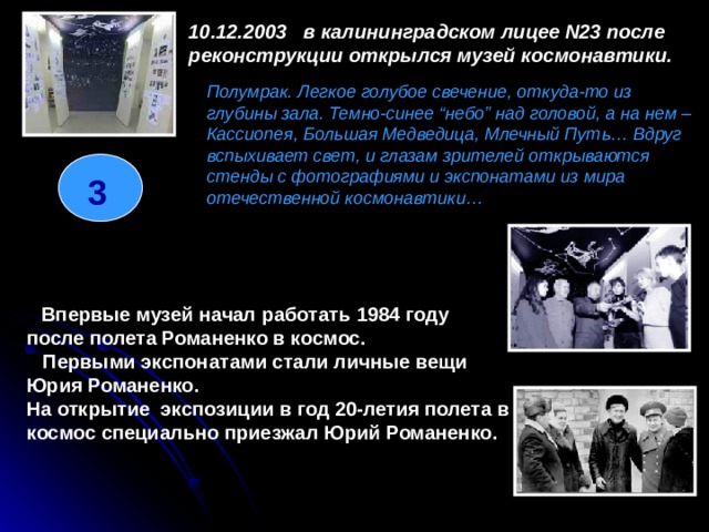 10.12.2003   в калининградском лицее N23 после реконструкции открылся музей космонавтики.  Полумрак. Легкое голубое свечение, откуда-то из глубины зала. Темно-синее “небо” над головой, а на нем – Кассиопея, Большая Медведица, Млечный Путь… Вдруг вспыхивает свет, и глазам зрителей открываются стенды с фотографиями и экспонатами из мира отечественной космонавтики… 3     Впервые музей начал работать 1984 году после полета Романенко в космос.     Первыми экспонатами стали личные вещи Юрия Романенко. На открытие экспозиции в год 20-летия полета в космос специально приезжал Юрий Романенко.