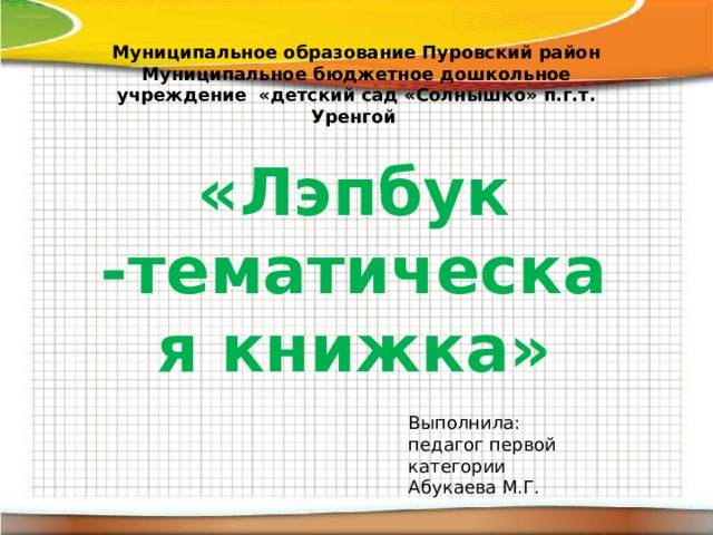 Муниципальное образование Пуровский район Муниципальное бюджетное дошкольное учреждение «детский сад «Солнышко» п.г.т. Уренгой   «Лэпбук -тематическая книжка»  Выполнила: педагог первой категории Абукаева М.Г.