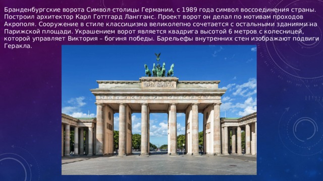 Бранденбургские ворота Символ столицы Германии, с 1989 года символ воссоединения страны. Построил архитектор Карл Готтгард Лангганс. Проект ворот он делал по мотивам проходов Акрополя. Сооружение в стиле классицизма великолепно сочетается с остальными зданиями на Парижской площади. Украшением ворот является квадрига высотой 6 метров с колесницей, которой управляет Виктория – богиня победы. Барельефы внутренних стен изображают подвиги Геракла.