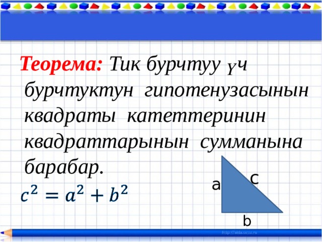 Теорема: Тик бурчтуу үч  бурчтуктун гипотенузасынын  квадраты катеттеринин  квадраттарынын сумманына  барабар.  c a   b