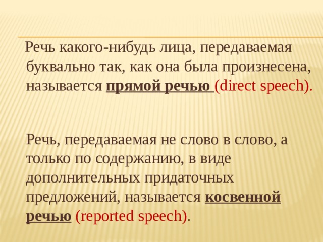 Речь какого-нибудь лица, передаваемая буквально так, как она была произнесена, называется прямой речью (direct speech).   Речь, передаваемая не слово в слово, а только по содержанию, в виде дополнительных придаточных предложений, называется косвенной речью  (reported speech) .