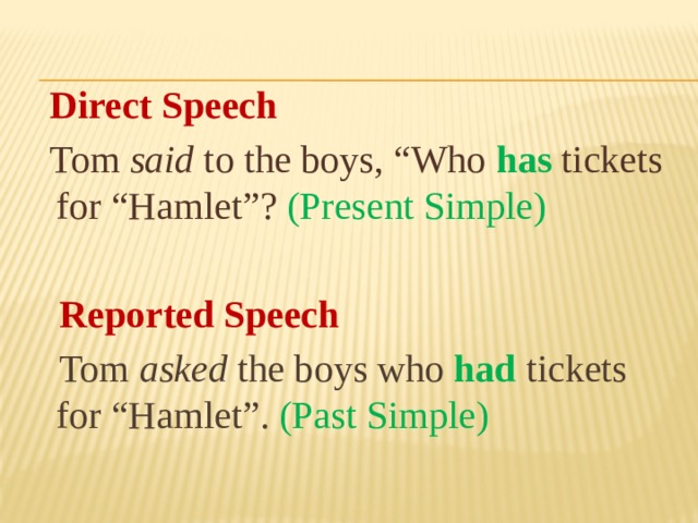 Direct Speech  Tom said to the boys, “Who  has  tickets for “Hamlet”?  (Present Simple)  Reported Speech  Tom asked the boys who had tickets for “Hamlet”. (Past Simple)