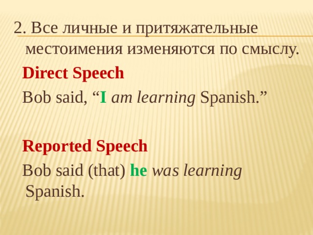 2. Все личные и притяжательные местоимения изменяются по смыслу.  Direct Speech  Bob said, “ I  am learning Spanish.”  Reported Speech  Bob said (that) he  was learning Spanish.