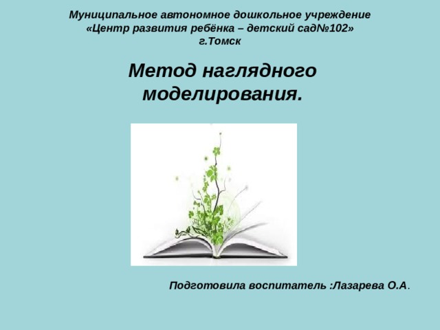 Муниципальное  автономное дошкольное учреждение  «Центр развития ребёнка – детский сад№102»  г.Томск  Подготовила воспитатель :Лазарева О.А . Метод наглядного моделирования.