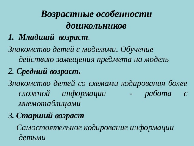 Возрастные особенности дошкольников     Младший возраст . Знакомство детей с моделями. Обучение действию замещения предмета на модель 2. Средний возраст. Знакомство детей со схемами кодирования более сложной информации - работа с мнемотаблицами 3 . Старший возраст  Самостоятельное кодирование информации детьми