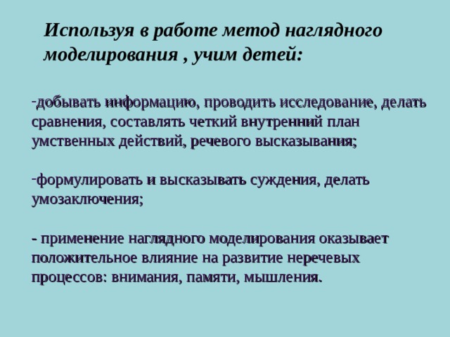 Используя в работе метод наглядного моделирования , учим детей: добывать информацию, проводить исследование, делать сравнения, составлять четкий внутренний план умственных действий, речевого высказывания;  формулировать и высказывать суждения, делать умозаключения;  - применение наглядного моделирования оказывает положительное влияние на развитие неречевых процессов: внимания, памяти, мышления.