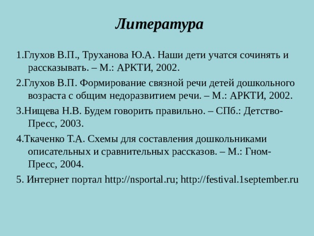 Литература  1.Глухов В.П., Труханова Ю.А. Наши дети учатся сочинять и рассказывать. – М.: АРКТИ, 2002. 2.Глухов В.П. Формирование связной речи детей дошкольного возраста с общим недоразвитием речи. – М.: АРКТИ, 2002. 3.Нищева Н.В. Будем говорить правильно. – СПб.: Детство-Пресс, 2003. 4.Ткаченко Т.А. Схемы для составления дошкольниками описательных и сравнительных рассказов. – М.: Гном-Пресс, 2004. 5. Интернет портал http://nsportal.ru ; http://festival.1september.ru  