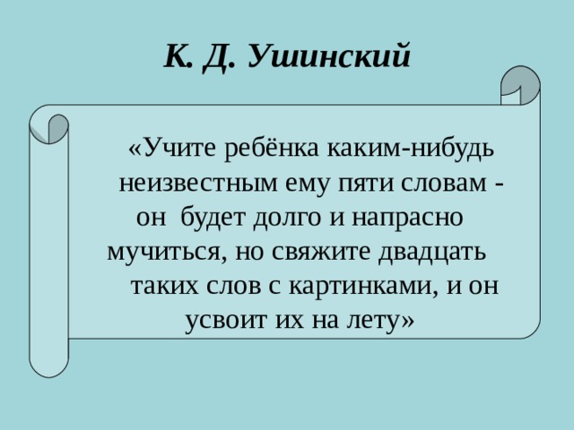 К. Д. Ушинский  «Учите ребёнка каким-нибудь  неизвестным ему пяти словам - он будет долго и напрасно  мучиться, но свяжите двадцать таких слов с картинками, и он усвоит их на лету»