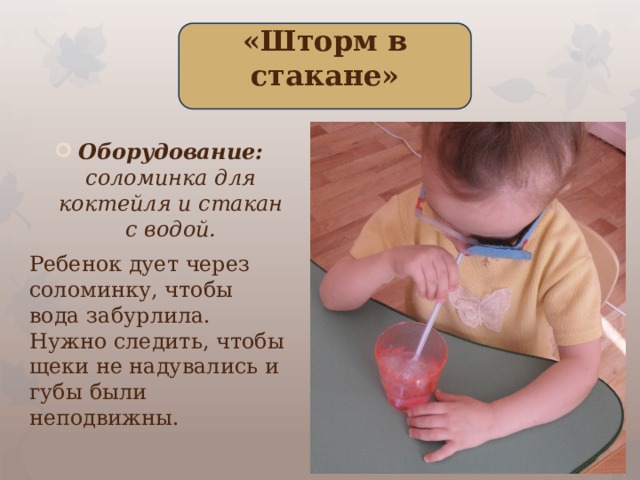 «Шторм в стакане» Оборудование: соломинка для коктейля и стакан с водой. Ребенок дует через соломинку, чтобы вода забурлила. Нужно следить, чтобы щеки не надувались и губы были неподвижны.