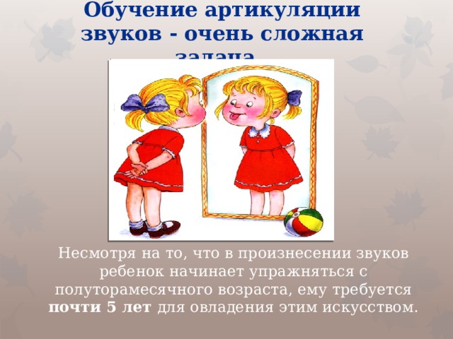 Обучение артикуляции звуков - очень сложная задача. Несмотря на то, что в произнесении звуков ребенок начинает упражняться с полуторамесячного возраста, ему требуется почти 5 лет для овладения этим искусством.