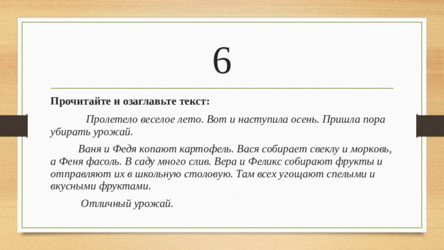 6 Прочитайте и озаглавьте текст:  Пролетело веселое лето. Вот и наступила осень. Пришла пора убирать урожай.  Ваня и Федя копают картофель. Вася собирает свеклу и морковь, а Феня фасоль. В саду много слив. Вера и Феликс собирают фрукты и отправляют их в школьную столовую. Там всех угощают спелыми и вкусными фруктами.  Отличный урожай.