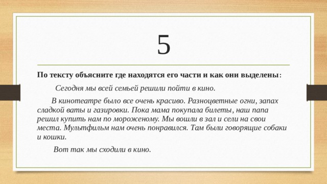 5 По тексту объясните где находятся его части и как они выделены :  Сегодня мы всей семьей решили пойти в кино.  В кинотеатре было все очень красиво. Разноцветные огни, запах сладкой ваты и газировки. Пока мама покупала билеты, наш папа решил купить нам по мороженому. Мы вошли в зал и сели на свои места. Мультфильм нам очень понравился. Там были говорящие собаки и кошки.  Вот так мы сходили в кино.