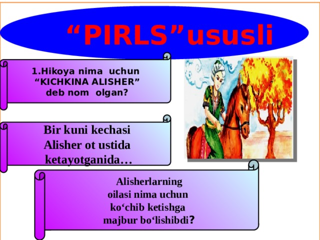 .  “ PIRLS”ususli 1.Hikoya nima uchun “ KICHKINA ALISHER” deb nom olgan? Bir kuni kechasi Alisher ot ustida  ketayotganida… Alisherlarning oilasi nima uchun ko‘chib ketishga majbur bo‘lishibdi ?