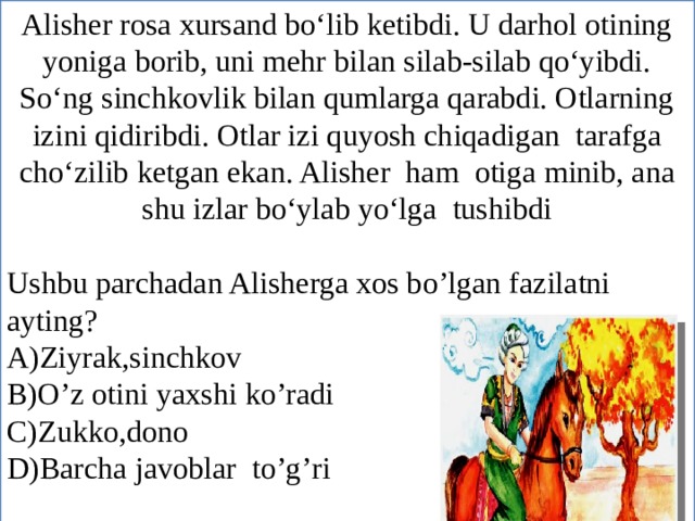 Alisher rosa xursand bo‘lib ketibdi. U darhol otining yoniga borib, uni mehr bilan silab-silab qo‘yibdi. So‘ng sinchkovlik bilan qumlarga qarabdi. Otlarning izini qidiribdi. Otlar izi quyosh chiqadigan tarafga cho‘zilib ketgan ekan. Alisher ham otiga minib, ana shu izlar bo‘ylab yo‘lga tushibdi Ushbu parchadan Alisherga xos bo’lgan fazilatni ayting? A)Ziyrak,sinchkov B)O’z otini yaxshi ko’radi C)Zukko,dono D)Barcha javoblar to’g’ri