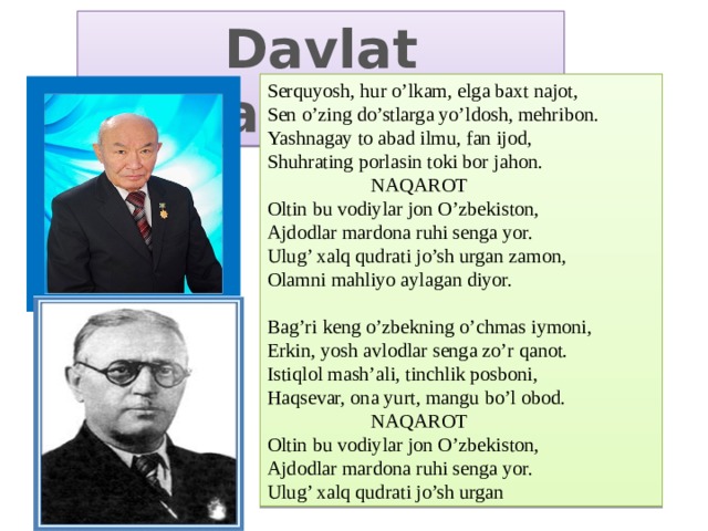 Davlat madhiyasi Serquyosh, hur o’lkam, elga baxt najot, Sen o’zing do’stlarga yo’ldosh, mehribon. Yashnagay to abad ilmu, fan ijod, Shuhrating porlasin toki bor jahon.  NAQAROT Oltin bu vodiylar jon O’zbekiston, Ajdodlar mardona ruhi senga yor. Ulug’ xalq qudrati jo’sh urgan zamon, Olamni mahliyo aylagan diyor. Bag’ri keng o’zbekning o’chmas iymoni, Erkin, yosh avlodlar senga zo’r qanot. Istiqlol mash’ali, tinchlik posboni, Haqsevar, ona yurt, mangu bo’l obod.  NAQAROT Oltin bu vodiylar jon O’zbekiston, Ajdodlar mardona ruhi senga yor. Ulug’ xalq qudrati jo’sh urgan