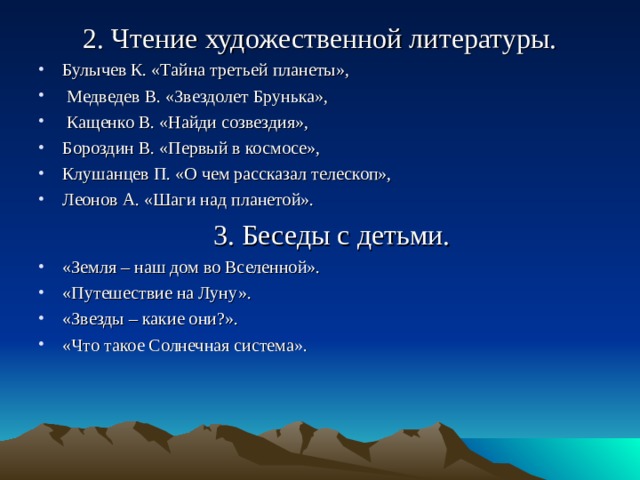 2. Чтение художественной литературы. Булычев К. «Тайна третьей планеты»,  Медведев В. «Звездолет Брунька»,  Кащенко В. «Найди созвездия», Бороздин В. «Первый в космосе», Клушанцев П. «О чем рассказал телескоп», Леонов А. «Шаги над планетой».  3. Беседы с детьми.