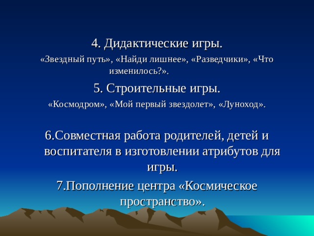 4. Дидактические игры. «Звездный путь», «Найди лишнее», «Разведчики», «Что изменилось?». 5. Строительные игры. «Космодром», «Мой первый звездолет», «Луноход». 6.Совместная работа родителей, детей и воспитателя в изготовлении атрибутов для игры. 7.Пополнение центра «Космическое пространство».