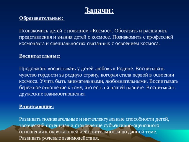 Задачи: Образовательные:  Познакомить детей с понятием «Космос». Обогатить и расширить представления и знания детей о космосе. Познакомить с профессией космонавта и специальностях связанных с освоением космоса.  Воспитательные:  Продолжать воспитывать у детей любовь к Родине. Воспитывать чувство гордости за родную страну, которая стала первой в освоении космоса. Учить быть внимательными, любознательными. Воспитывать бережное отношение к тому, что есть на нашей планете. Воспитывать дружеские взаимоотношения.  Развивающие:  Развивать познавательные и интеллектуальные способности детей, творческий потенциал и становление субъективно-оценочного отношения к окружающей действительности по данной теме. Развивать ролевые взаимодействия.