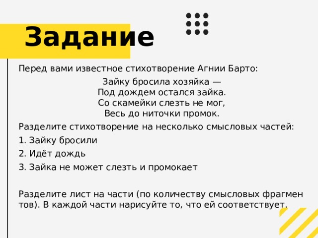 Задание Перед вами известное стихотворение Агнии Барто: Зайку бросила хозяйка —  Под дождем остался зайка.  Со скамейки слезть не мог,  Весь до ниточки промок. Разделите стихотворение на несколько смысловых частей: Зайку бросили Идёт дождь Зайка не может слезть и промокает Разделите лист на части (по количеству смысловых фрагментов). В каждой части нарисуйте то, что ей соответствует.