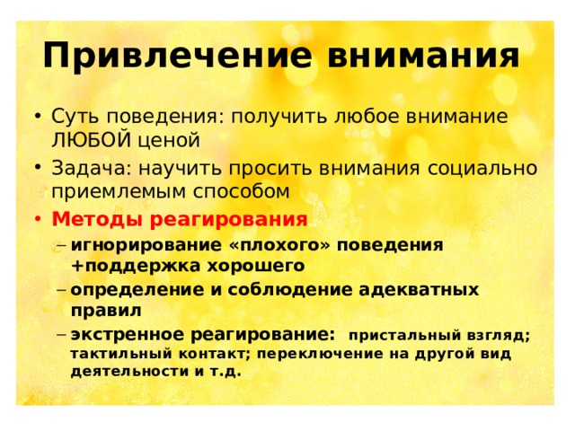 Привлечение внимания Суть поведения: получить любое внимание ЛЮБОЙ ценой Задача: научить просить внимания социально приемлемым способом Методы реагирования игнорирование «плохого» поведения +поддержка хорошего определение и соблюдение адекватных правил экстренное реагирование: пристальный взгляд; тактильный контакт; переключение на другой вид деятельности и т.д. игнорирование «плохого» поведения +поддержка хорошего определение и соблюдение адекватных правил экстренное реагирование: пристальный взгляд; тактильный контакт; переключение на другой вид деятельности и т.д.