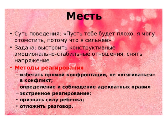 Месть Суть поведения: «Пусть тебе будет плохо, я могу отомстить, потому что я сильнее» Задача: выстроить конструктивные эмоционально-стабильные отношения, снять напряжение Методы реагирования избегать прямой конфронтации, не «втягиваться»  в конфликт; определение и соблюдение адекватных правил экстренное реагирование: избегать прямой конфронтации, не «втягиваться»  в конфликт; определение и соблюдение адекватных правил экстренное реагирование: признать силу ребенка; отложить разговор. признать силу ребенка; отложить разговор.