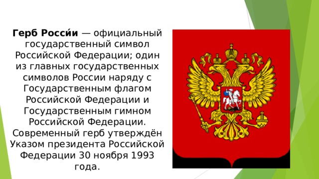 Герб Росси́и — официальный государственный символ Российской Федерации; один из главных государственных символов России наряду с Государственным флагом Российской Федерации и Государственным гимном Российской Федерации. Современный герб утверждён Указом президента Российской Федерации 30 ноября 1993 года.