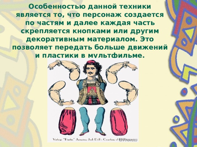 Особенностью данной техники является то, что персонаж создается по частям и далее каждая часть скрепляется кнопками или другим декоративным материалом. Это позволяет передать больше движений и пластики в мультфильме.