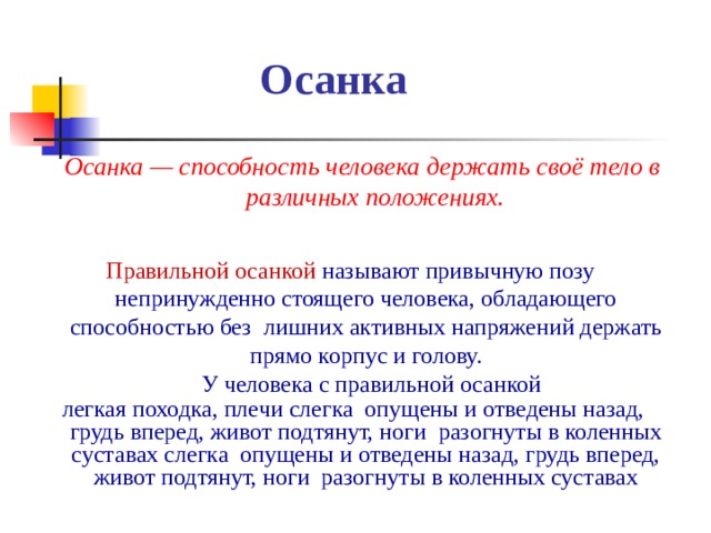 Осанка Осанка — способность человека держать своё тело в различных положениях.    Правильной осанкой Правильной осанкой называют привычную позу непринужденно стоящего человека, обладающего способностью без лишних активных напряжений держать прямо корпус и голову.  У человека с правильной осанкой легкая походка, плечи слегка опущены и отведены назад, грудь вперед, живот подтянут, ноги разогнуты в коленных суставах слегка опущены и отведены назад, грудь вперед, живот подтянут, ноги разогнуты в коленных суставах