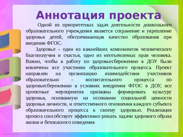 Аннотация проекта  Одной из приоритетных задач деятельности дошкольного образовательного учреждения является сохранение и укрепление здоровья детей, обеспечивающая качество образования при введении ФГОС.  Здоровье – один из важнейших компонентов человеческого благополучия и счастья, одно из неотъемлемых прав человека. Важно, чтобы в работу по здоровьесбережению в ДОУ были вовлечены все участники образовательного процесса. Проект направлен на организацию взаимодействия участников образовательно - воспитательного процесса по здоровьесбережению в условиях внедрения ФГОС в ДОУ, все проектные мероприятия призваны формировать культуру здоровья, основанную на осознании социальной ценности здоровья личности, и ответственного отношения каждого субъекта образовательного процесса к своему здоровью. Реализация проекта способствует эффективно решать задачи здорового образа жизни и безопасного поведения