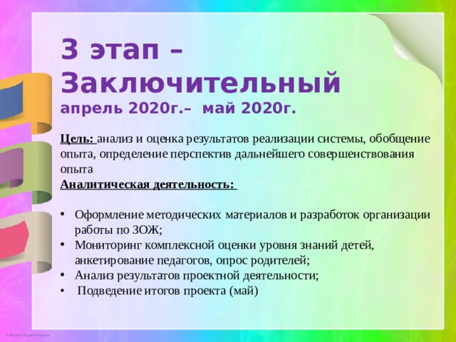 3 этап –Заключительный апрель 2020г.– май 2020г. Цель: анализ и оценка результатов реализации системы, обобщение опыта, определение перспектив дальнейшего совершенствования опыта Аналитическая деятельность:  Оформление методических материалов и разработок организации работы по ЗОЖ;  Мониторинг комплексной оценки уровня знаний детей, анкетирование педагогов, опрос родителей; Анализ результатов проектной деятельности; • Подведение итогов проекта (май)