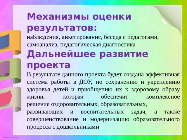 Механизмы оценки результатов:   наблюдения, анкетирование, беседа с педагогами, самоанализ, педагогическая диагностика Дальнейшее развитие проекта В результате данного проекта будет создана эффективная система работы в ДОУ, по сохранению и укреплению здоровья детей и приобщению их к здоровому образу жизни, которая обеспечит комплексное решение оздоровительных, образовательных, развивающих и воспитательных задач, а также совершенствование и модернизацию образовательного процесса с дошкольниками