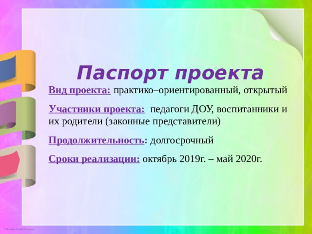 Паспорт проекта Вид проекта:  практико–ориентированный, открытый Участники проекта: педагоги ДОУ, воспитанники и их родители (законные представители) Продолжительность : долгосрочный Сроки реализации:  октябрь 2019г. – май 2020г.