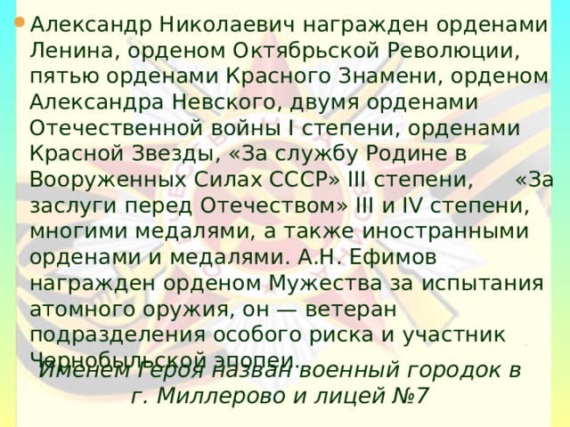 Александр Николаевич награжден орденами Ленина, орденом Октябрьской Революции, пятью орденами Красного Знамени, орденом Александра Невского, двумя орденами Отечественной войны I степени, орденами Красной Звезды, «За службу Родине в Вооруженных Силах СССР» III степени, «За заслуги перед Отечеством» III и IV степени, многими медалями, а также иностранными орденами и медалями. А.Н. Ефимов награжден орденом Мужества за испытания атомного оружия, он — ветеран подразделения особого риска и участник Чернобыльской эпопеи.